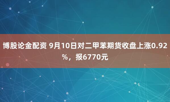 博股論金配資 9月10日對二甲苯期貨收盤上漲0.92%，報6770元